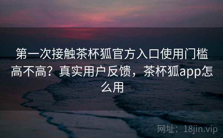 第一次接触茶杯狐官方入口使用门槛高不高?真实用户反馈,茶杯狐app怎么用 第一次接触茶杯狐官方入口使用门槛高不高?真实用户反馈,茶杯狐app怎么用