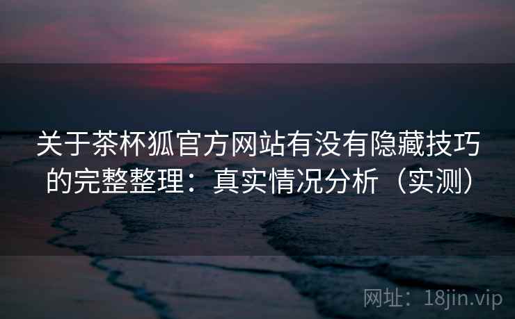 关于茶杯狐官方网站有没有隐藏技巧的完整整理:真实情况分析(实测) 关于茶杯狐官方网站有没有隐藏技巧的完整整理:真实情况分析(实测)