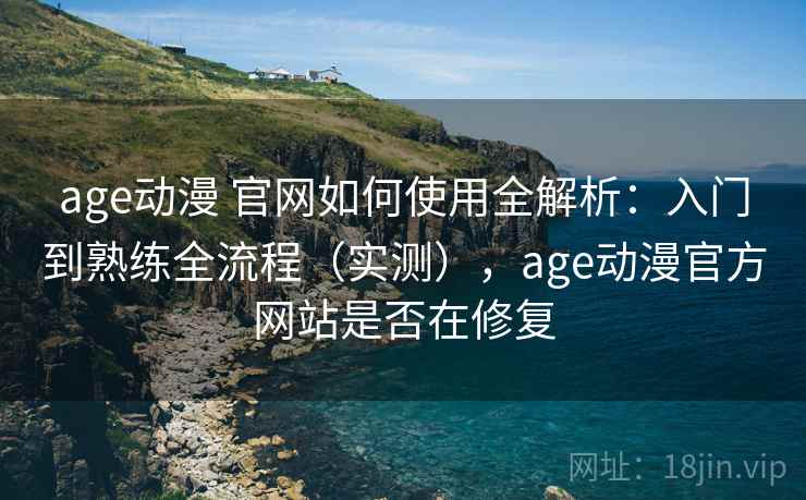 age动漫 官网如何使用全解析：入门到熟练全流程（实测），age动漫官方网站是否在修复